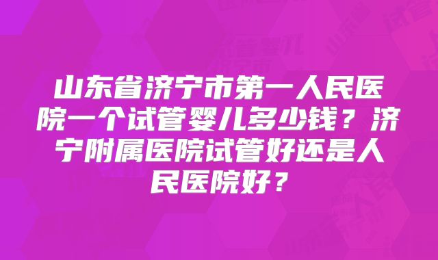 山东省济宁市第一人民医院一个试管婴儿多少钱？济宁附属医院试管好还是人民医院好？