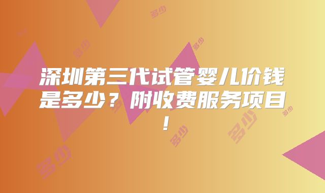 深圳第三代试管婴儿价钱是多少?附收费服务项目!