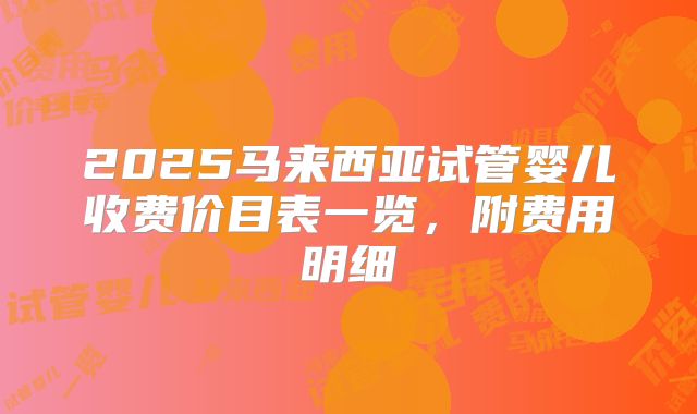 2025马来西亚试管婴儿收费价目表一览，附费用明细