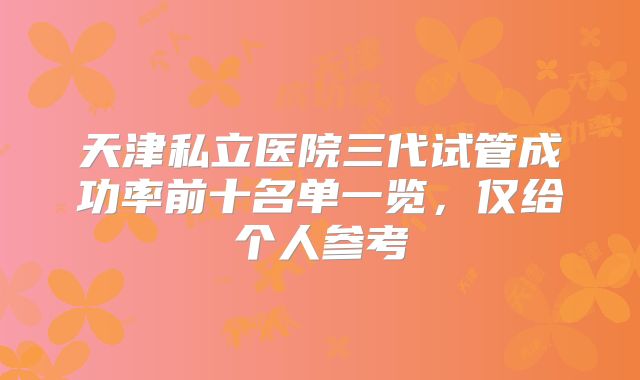 天津私立医院三代试管成功率前十名单一览，仅给个人参考