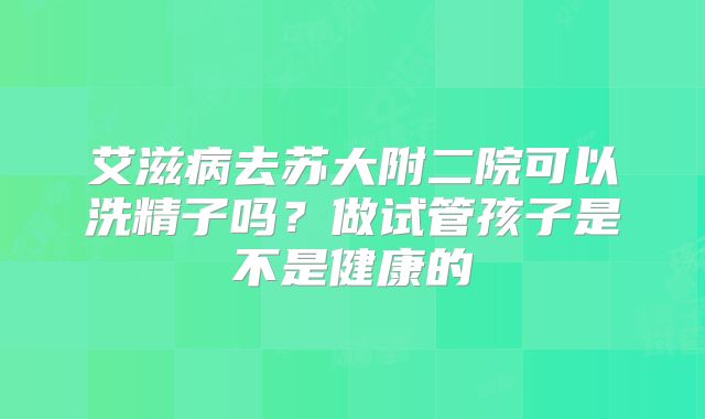 艾滋病去苏大附二院可以洗精子吗?做试管孩子是不是健康的