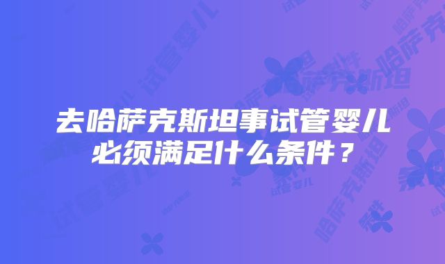 去哈萨克斯坦事试管婴儿必须满足什么条件？