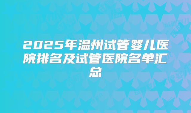 2025年温州试管婴儿医院排名及试管医院名单汇总