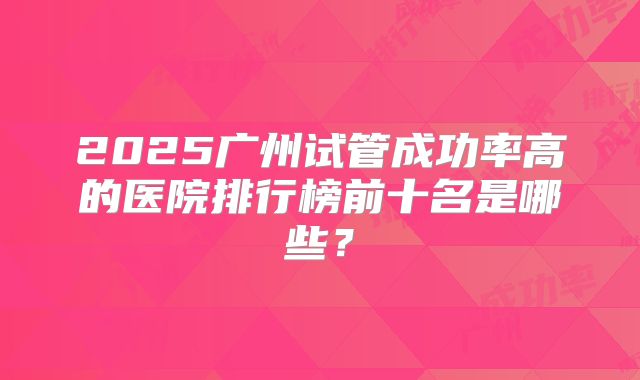 2025广州试管成功率高的医院排行榜前十名是哪些？