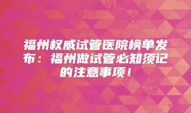 福州权威试管医院榜单发布：福州做试管必知须记的注意事项！