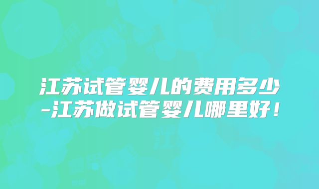 江苏试管婴儿的费用多少-江苏做试管婴儿哪里好！