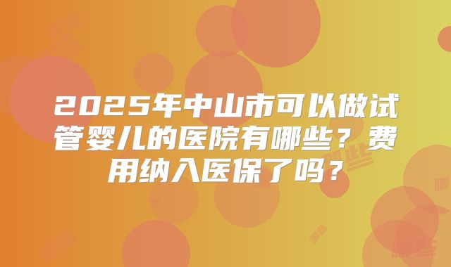 2025年中山市可以做试管婴儿的医院有哪些?费用纳入医保了吗?