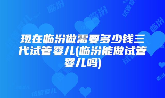 现在临汾做需要多少钱三代试管婴儿(临汾能做试管婴儿吗)