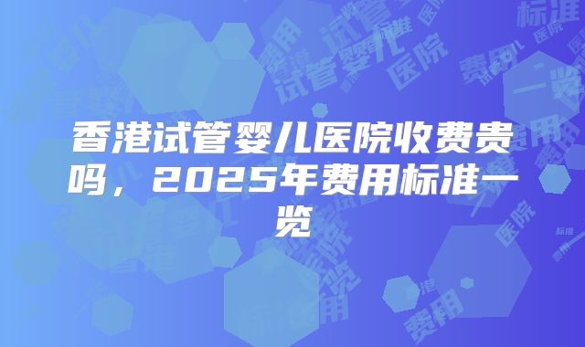 香港试管婴儿医院收费贵吗,2025年费用标准一览
