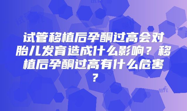 试管移植后孕酮过高会对胎儿发育造成什么影响?移植后孕酮过高有什么危害?