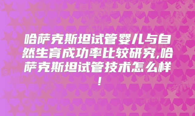 哈萨克斯坦试管婴儿与自然生育成功率比较研究,哈萨克斯坦试管技术怎么样！