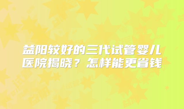 益阳较好的三代试管婴儿医院揭晓？怎样能更省钱