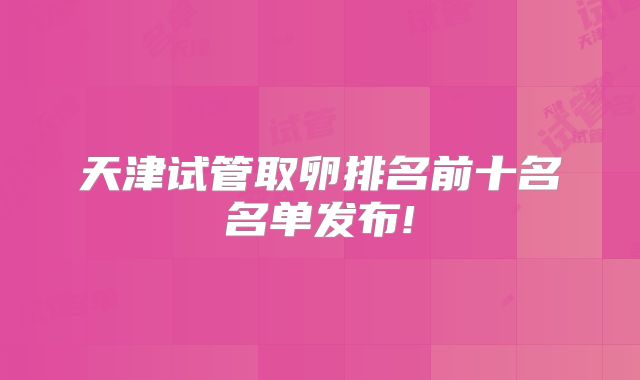 天津试管取卵排名前十名名单发布!