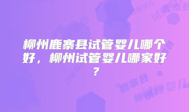 柳州鹿寨县试管婴儿哪个好，柳州试管婴儿哪家好？