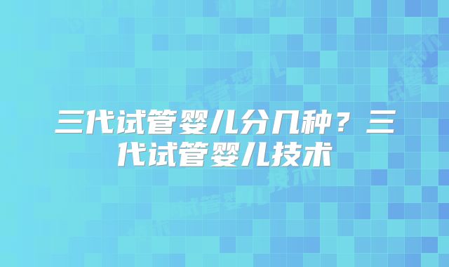 三代试管婴儿分几种?三代试管婴儿技术