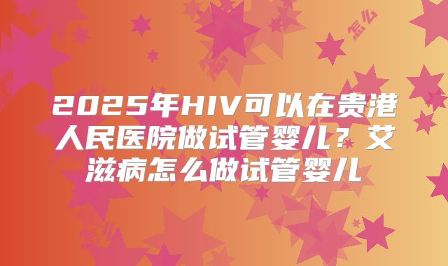 2025年HIV可以在贵港人民医院做试管婴儿？艾滋病怎么做试管婴儿