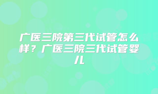 广医三院第三代试管怎么样？广医三院三代试管婴儿