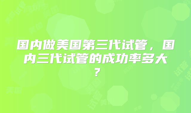 国内做美国第三代试管，国内三代试管的成功率多大？