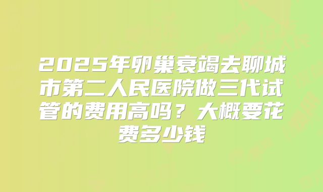 2025年卵巢衰竭去聊城市第二人民医院做三代试管的费用高吗？大概要花费多少钱