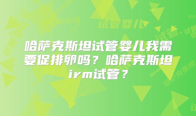 哈萨克斯坦试管婴儿我需要促排卵吗？哈萨克斯坦irm试管？