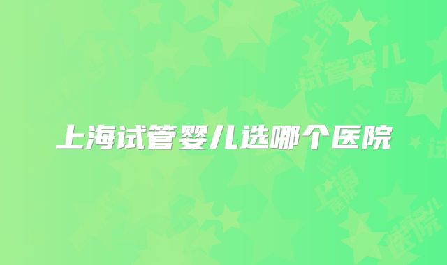 上海试管婴儿选哪个医院