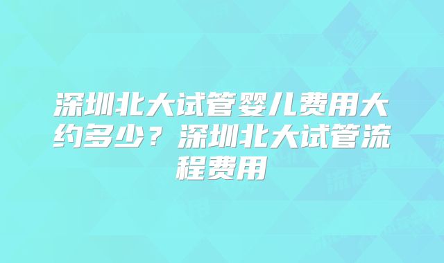 深圳北大试管婴儿费用大约多少？深圳北大试管流程费用