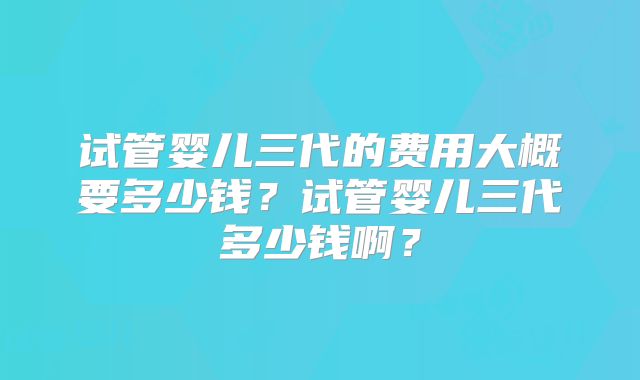 试管婴儿三代的费用大概要多少钱?试管婴儿三代多少钱啊?