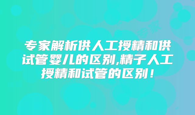 专家解析供人工授精和供试管婴儿的区别,精子人工授精和试管的区别！