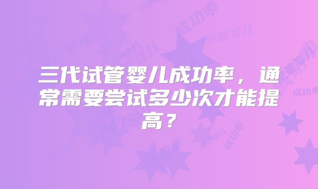 三代试管婴儿成功率，通常需要尝试多少次才能提高？