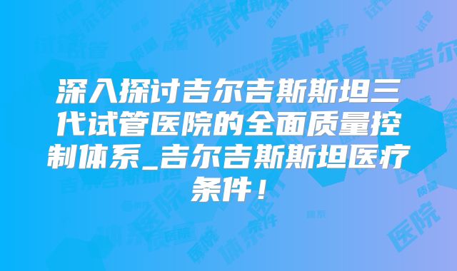 深入探讨吉尔吉斯斯坦三代试管医院的全面质量控制体系_吉尔吉斯斯坦医疗条件！