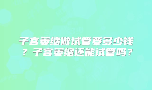 子宫萎缩做试管要多少钱？子宫萎缩还能试管吗？