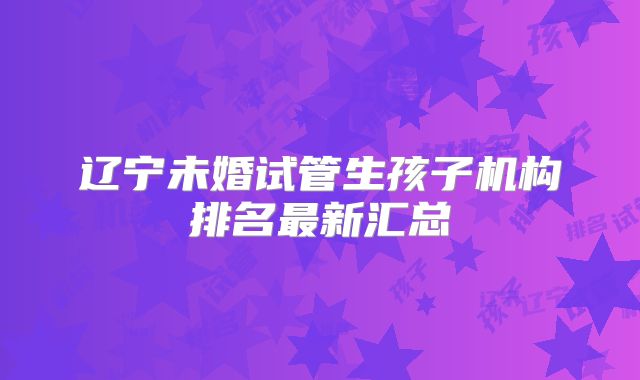 辽宁未婚试管生孩子机构排名最新汇总