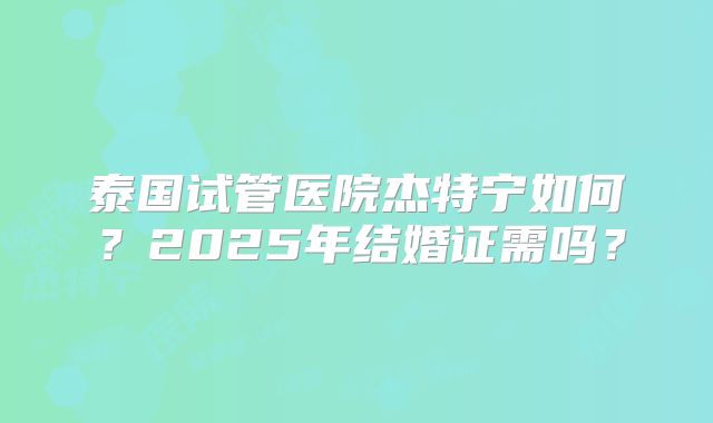 泰国试管医院杰特宁如何？2025年结婚证需吗？