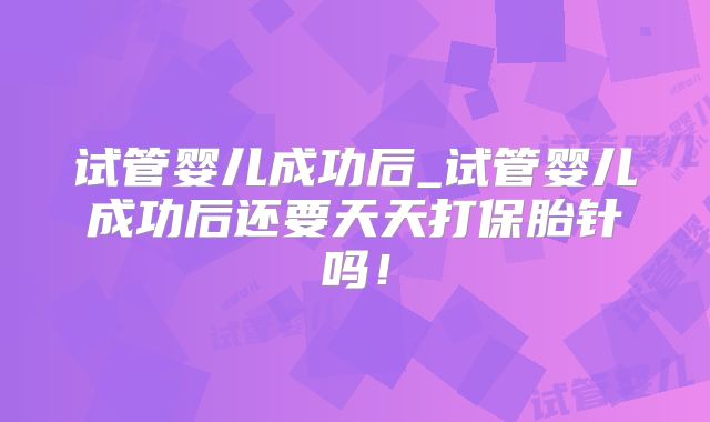 试管婴儿成功后_试管婴儿成功后还要天天打保胎针吗!