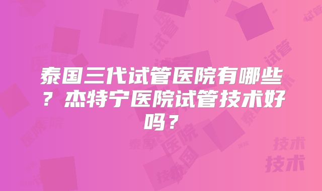 泰国三代试管医院有哪些?杰特宁医院试管技术好吗?