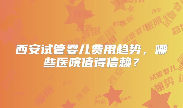 西安试管婴儿费用趋势，哪些医院值得信赖？