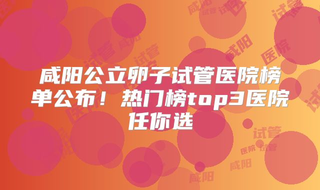 咸阳公立卵子试管医院榜单公布！热门榜top3医院任你选