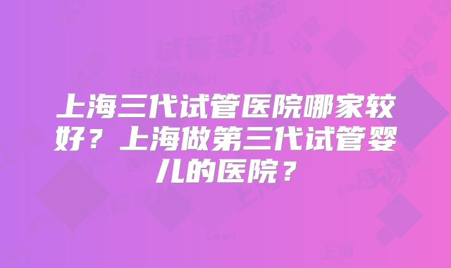 上海三代试管医院哪家较好？上海做第三代试管婴儿的医院？
