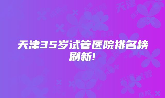 天津35岁试管医院排名榜刷新!