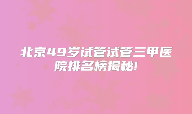 北京49岁试管试管三甲医院排名榜揭秘!