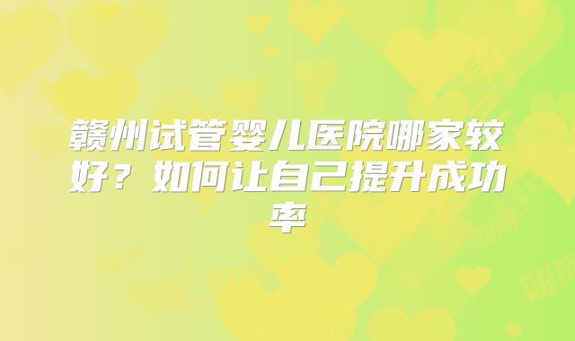 赣州试管婴儿医院哪家较好?如何让自己提升成功率