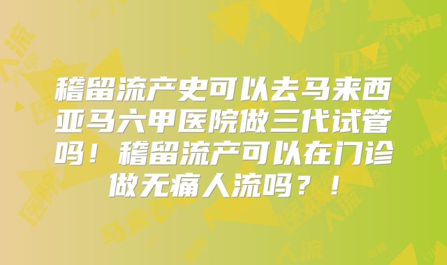稽留流产史可以去马来西亚马六甲医院做三代试管吗!稽留流产可以在门诊做无痛人流吗?!