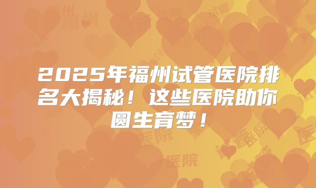 2025年福州试管医院排名大揭秘！这些医院助你圆生育梦！