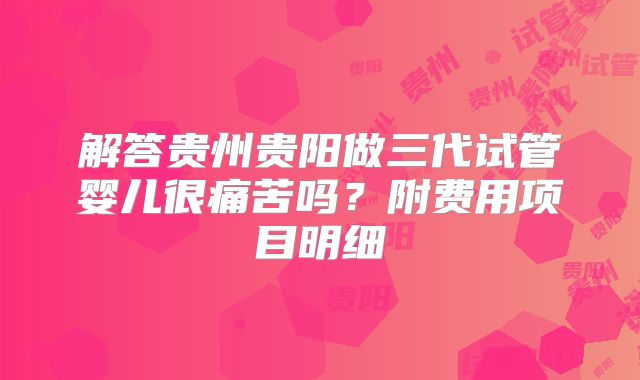 解答贵州贵阳做三代试管婴儿很痛苦吗？附费用项目明细