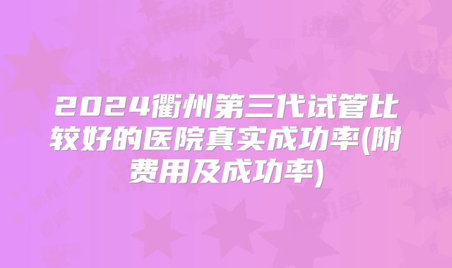 2024衢州第三代试管比较好的医院真实成功率(附费用及成功率)