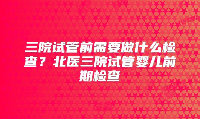 三院试管前需要做什么检查?北医三院试管婴儿前期检查