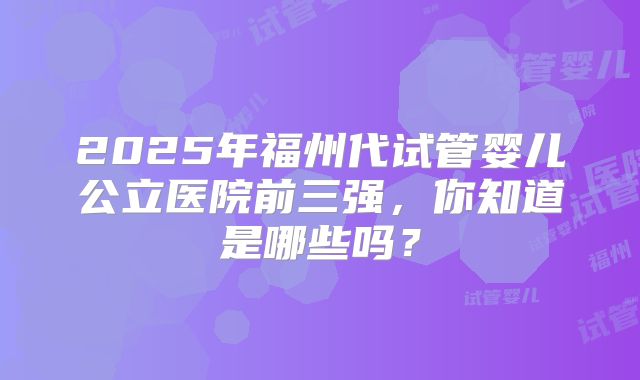 2025年福州代试管婴儿公立医院前三强，你知道是哪些吗？