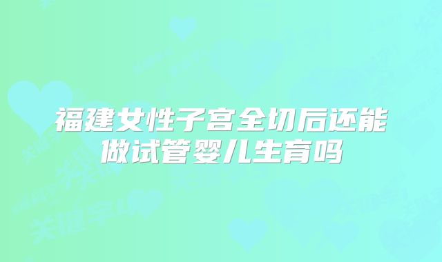 福建女性子宫全切后还能做试管婴儿生育吗