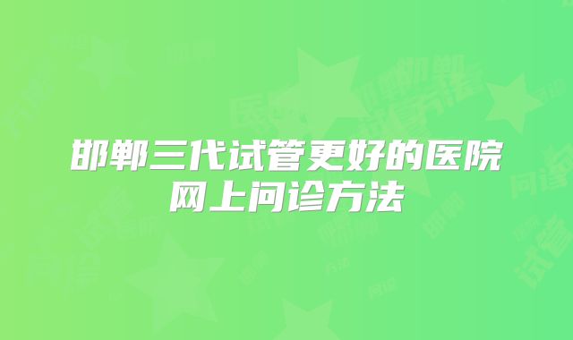 邯郸三代试管更好的医院网上问诊方法