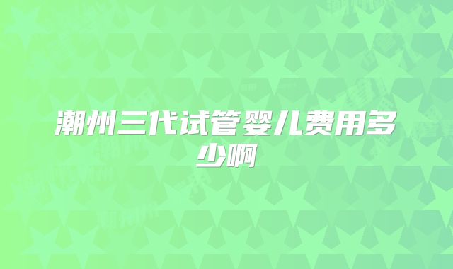 潮州三代试管婴儿费用多少啊